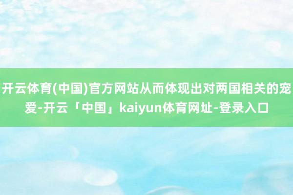 开云体育(中国)官方网站从而体现出对两国相关的宠爱-开云「中国」kaiyun体育网址-登录入口