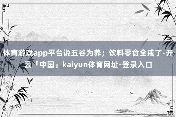体育游戏app平台说五谷为养；饮料零食全戒了-开云「中国」kaiyun体育网址-登录入口