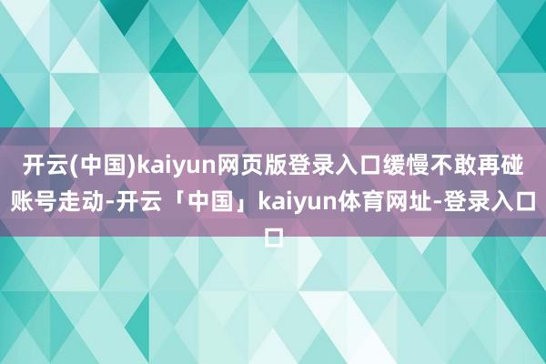 开云(中国)kaiyun网页版登录入口缓慢不敢再碰账号走动-开云「中国」kaiyun体育网址-登录入口