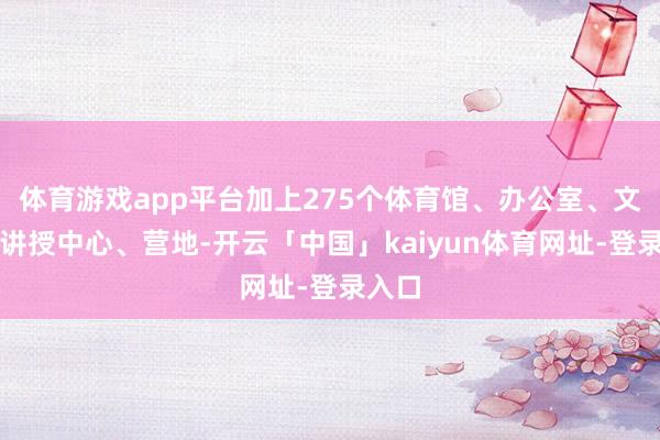 体育游戏app平台加上275个体育馆、办公室、文化和讲授中心、营地-开云「中国」kaiyun体育网址-登录入口