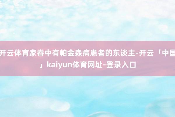 开云体育家眷中有帕金森病患者的东谈主-开云「中国」kaiyun体育网址-登录入口