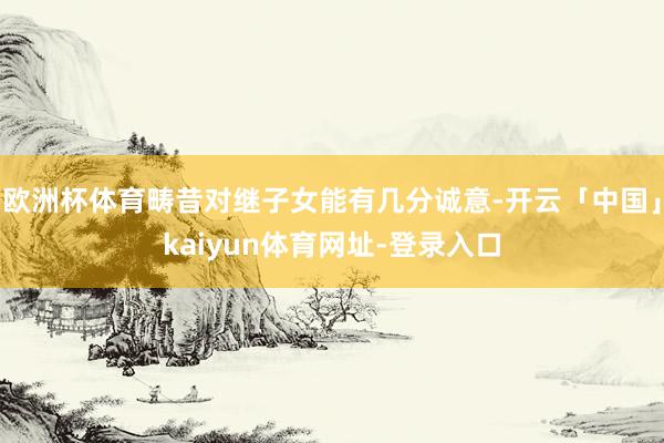 欧洲杯体育畴昔对继子女能有几分诚意-开云「中国」kaiyun体育网址-登录入口