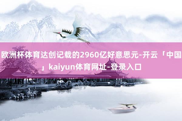 欧洲杯体育达创记载的2960亿好意思元-开云「中国」kaiyun体育网址-登录入口