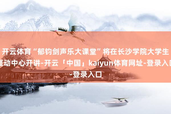 开云体育“郁钧剑声乐大课堂”将在长沙学院大学生涯动中心开讲-开云「中国」kaiyun体育网址-登录入口