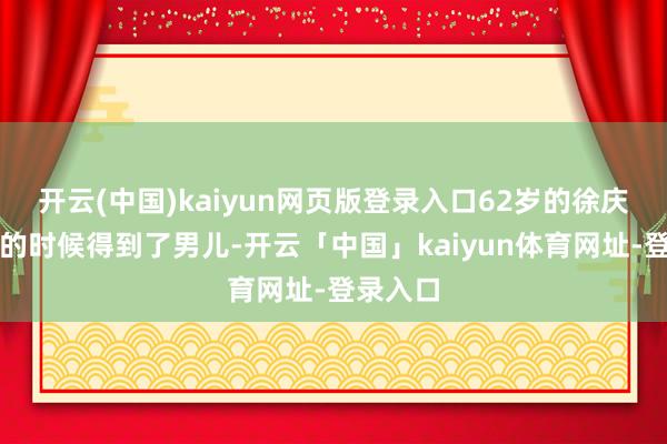 开云(中国)kaiyun网页版登录入口62岁的徐庆东在老的时候得到了男儿-开云「中国」kaiyun体育网址-登录入口