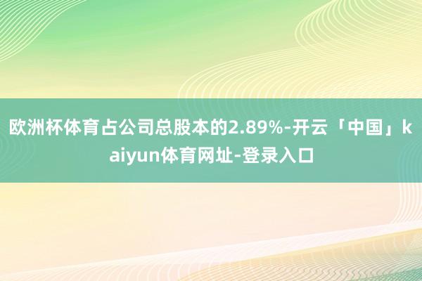 欧洲杯体育占公司总股本的2.89%-开云「中国」kaiyun体育网址-登录入口