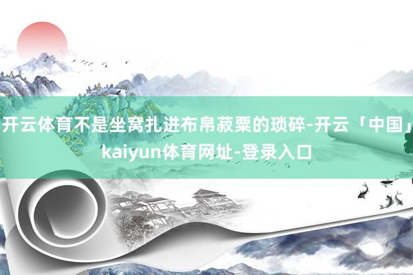 开云体育不是坐窝扎进布帛菽粟的琐碎-开云「中国」kaiyun体育网址-登录入口