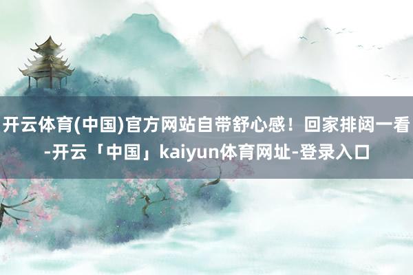 开云体育(中国)官方网站自带舒心感！回家排闼一看-开云「中国」kaiyun体育网址-登录入口
