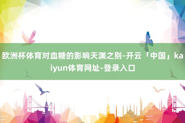 欧洲杯体育对血糖的影响天渊之别-开云「中国」kaiyun体育网址-登录入口
