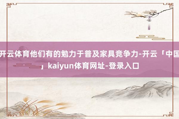 开云体育他们有的勉力于普及家具竞争力-开云「中国」kaiyun体育网址-登录入口