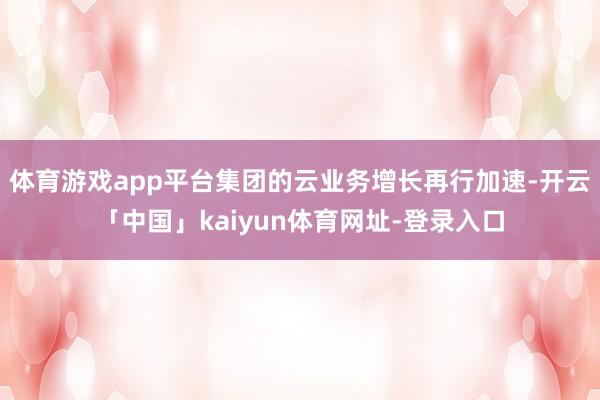 体育游戏app平台集团的云业务增长再行加速-开云「中国」kaiyun体育网址-登录入口