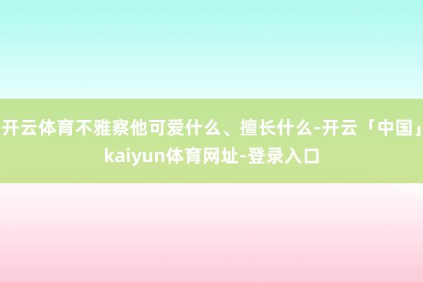 开云体育不雅察他可爱什么、擅长什么-开云「中国」kaiyun体育网址-登录入口