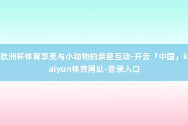 欧洲杯体育享受与小动物的亲密互动-开云「中国」kaiyun体育网址-登录入口
