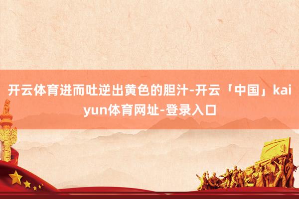 开云体育进而吐逆出黄色的胆汁-开云「中国」kaiyun体育网址-登录入口