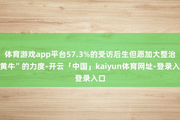 体育游戏app平台57.3%的受访后生但愿加大整治“黄牛”的力度-开云「中国」kaiyun体育网址-登录入口