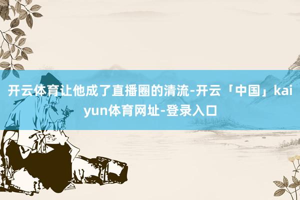 开云体育让他成了直播圈的清流-开云「中国」kaiyun体育网址-登录入口