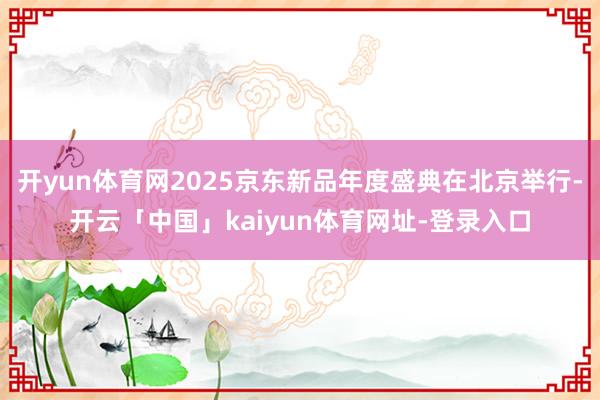 开yun体育网2025京东新品年度盛典在北京举行-开云「中国」kaiyun体育网址-登录入口
