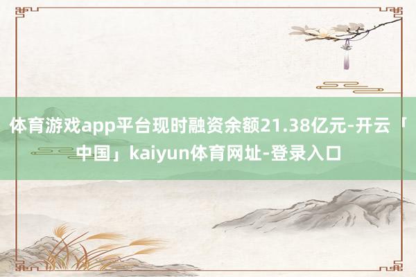 体育游戏app平台现时融资余额21.38亿元-开云「中国」kaiyun体育网址-登录入口