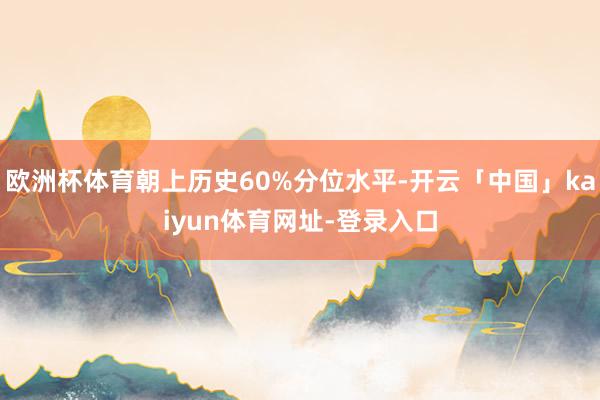 欧洲杯体育朝上历史60%分位水平-开云「中国」kaiyun体育网址-登录入口