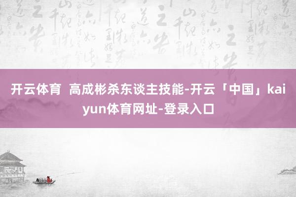 开云体育  高成彬杀东谈主技能-开云「中国」kaiyun体育网址-登录入口