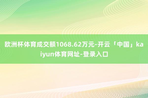 欧洲杯体育成交额1068.62万元-开云「中国」kaiyun体育网址-登录入口