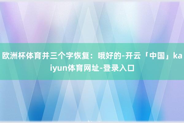 欧洲杯体育并三个字恢复：哦好的-开云「中国」kaiyun体育网址-登录入口
