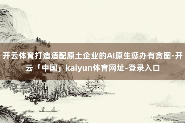 开云体育打造适配原土企业的AI原生惩办有贪图-开云「中国」kaiyun体育网址-登录入口