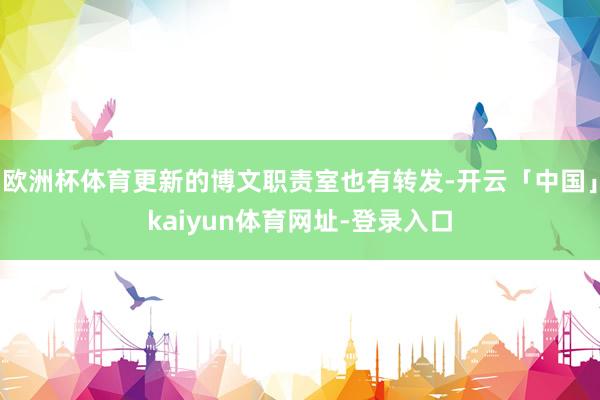 欧洲杯体育更新的博文职责室也有转发-开云「中国」kaiyun体育网址-登录入口