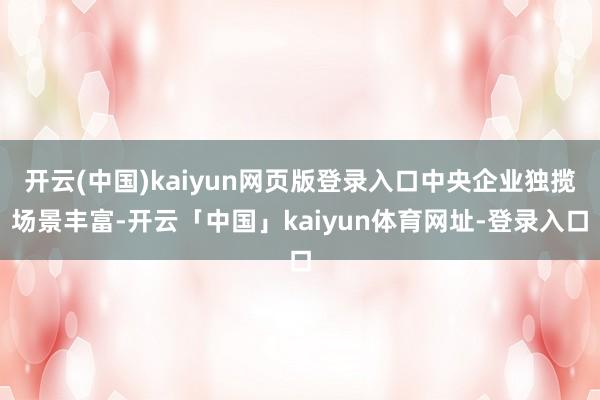 开云(中国)kaiyun网页版登录入口中央企业独揽场景丰富-开云「中国」kaiyun体育网址-登录入口