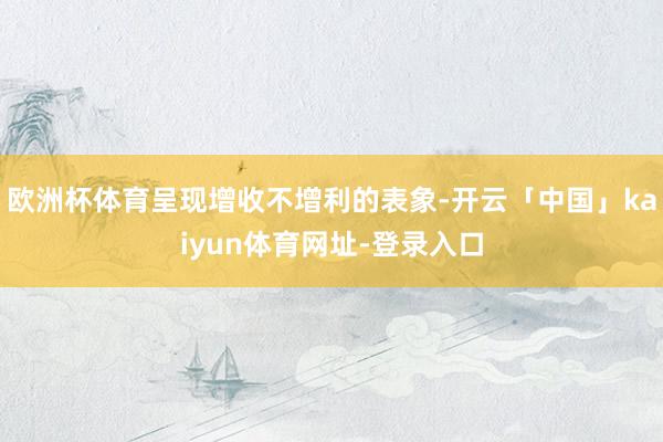 欧洲杯体育呈现增收不增利的表象-开云「中国」kaiyun体育网址-登录入口