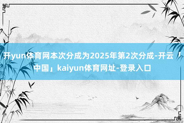 开yun体育网本次分成为2025年第2次分成-开云「中国」kaiyun体育网址-登录入口