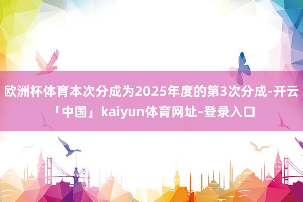 欧洲杯体育本次分成为2025年度的第3次分成-开云「中国」kaiyun体育网址-登录入口