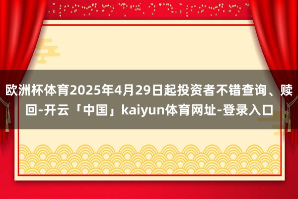 欧洲杯体育2025年4月29日起投资者不错查询、赎回-开云「中国」kaiyun体育网址-登录入口