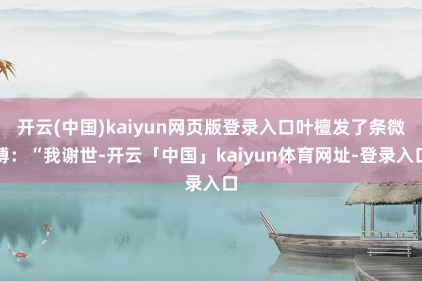 开云(中国)kaiyun网页版登录入口叶檀发了条微博：“我谢世-开云「中国」kaiyun体育网址-登录入口