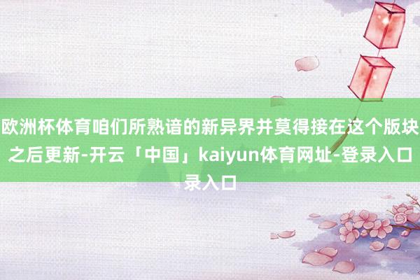 欧洲杯体育咱们所熟谙的新异界并莫得接在这个版块之后更新-开云「中国」kaiyun体育网址-登录入口