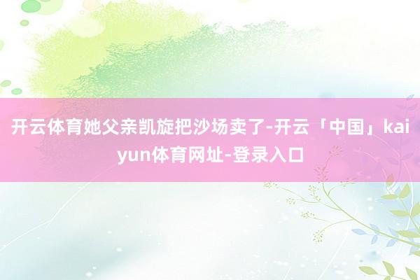 开云体育她父亲凯旋把沙场卖了-开云「中国」kaiyun体育网址-登录入口