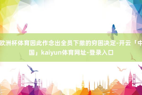 欧洲杯体育因此作念出全员下撤的穷困决定-开云「中国」kaiyun体育网址-登录入口