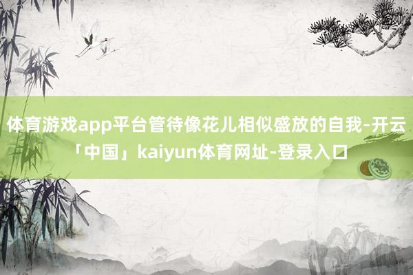 体育游戏app平台管待像花儿相似盛放的自我-开云「中国」kaiyun体育网址-登录入口