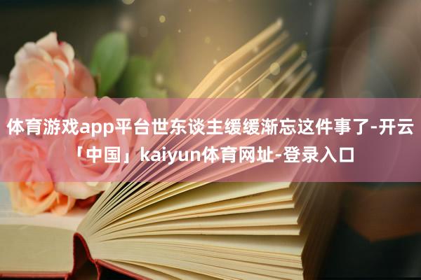 体育游戏app平台世东谈主缓缓渐忘这件事了-开云「中国」kaiyun体育网址-登录入口