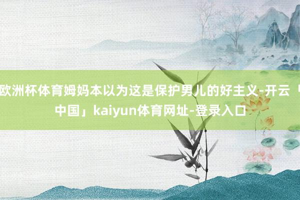 欧洲杯体育姆妈本以为这是保护男儿的好主义-开云「中国」kaiyun体育网址-登录入口