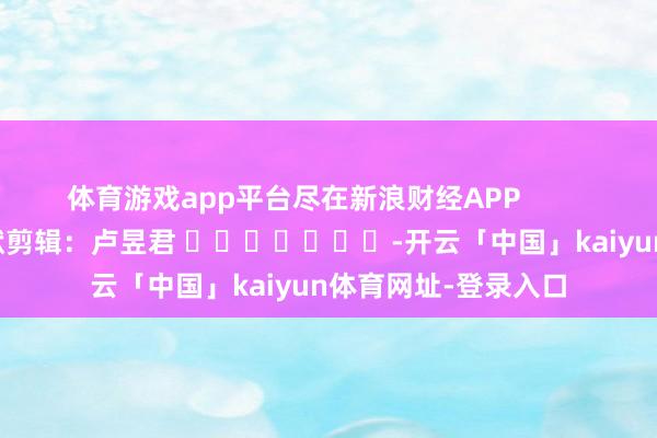 体育游戏app平台尽在新浪财经APP            						包袱剪辑：卢昱君 							-开云「中国」kaiyun体育网址-登录入口
