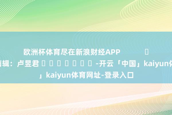 欧洲杯体育尽在新浪财经APP            						拖累剪辑：卢昱君 							-开云「中国」kaiyun体育网址-登录入口