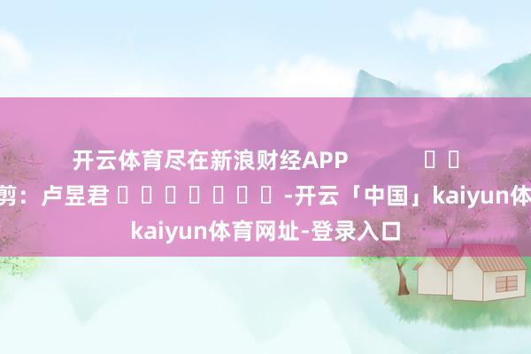 开云体育尽在新浪财经APP            						背负裁剪：卢昱君 							-开云「中国」kaiyun体育网址-登录入口