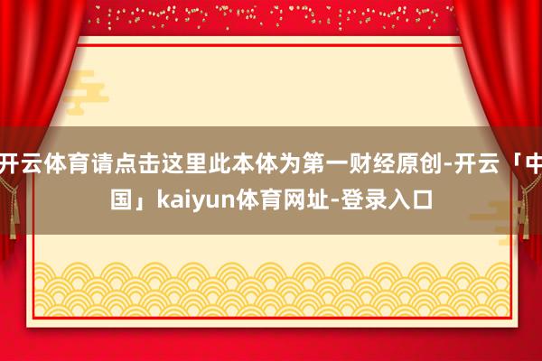开云体育请点击这里此本体为第一财经原创-开云「中国」kaiyun体育网址-登录入口