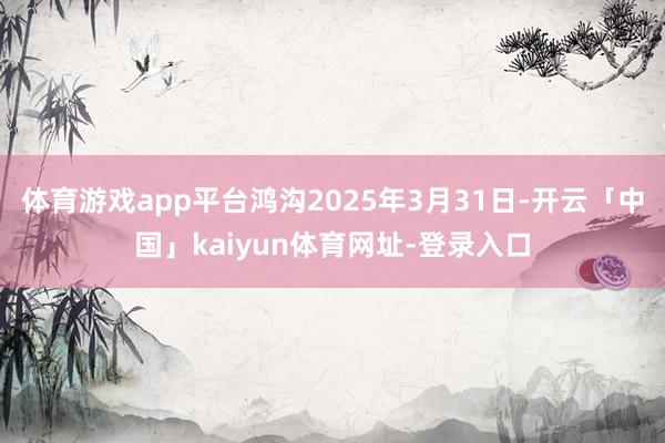 体育游戏app平台鸿沟2025年3月31日-开云「中国」kaiyun体育网址-登录入口