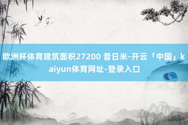 欧洲杯体育建筑面积27200 昔日米-开云「中国」kaiyun体育网址-登录入口