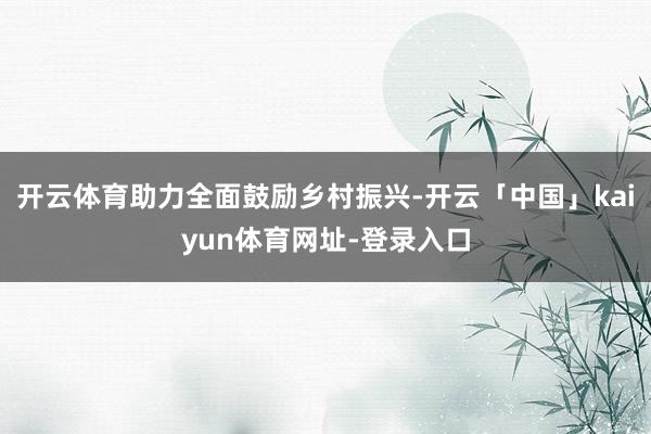 开云体育助力全面鼓励乡村振兴-开云「中国」kaiyun体育网址-登录入口
