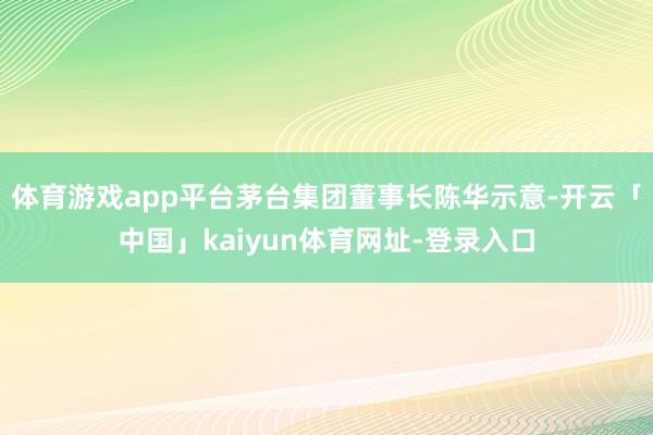 体育游戏app平台茅台集团董事长陈华示意-开云「中国」kaiyun体育网址-登录入口