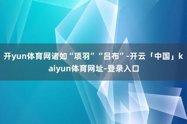 开yun体育网诸如“项羽”“吕布”-开云「中国」kaiyun体育网址-登录入口