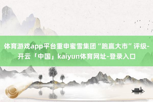 体育游戏app平台重申蜜雪集团“跑赢大市”评级-开云「中国」kaiyun体育网址-登录入口
